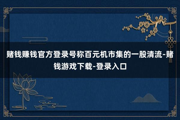 赌钱赚钱官方登录号称百元机市集的一股清流-赌钱游戏下载-登录入口