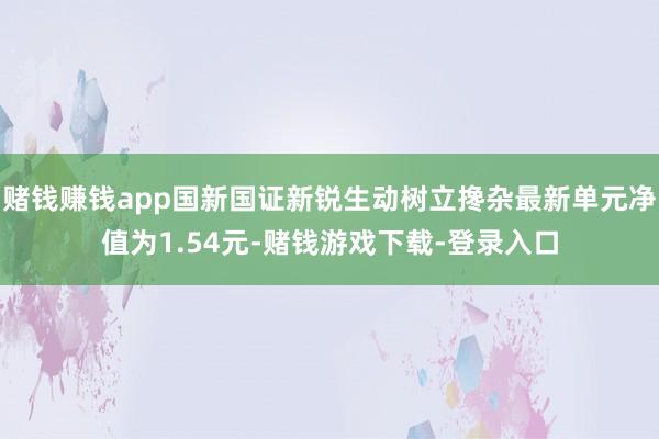 赌钱赚钱app国新国证新锐生动树立搀杂最新单元净值为1.54元-赌钱游戏下载-登录入口