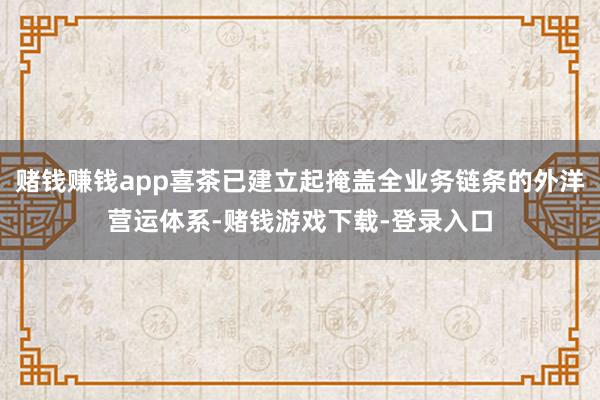 赌钱赚钱app喜茶已建立起掩盖全业务链条的外洋营运体系-赌钱游戏下载-登录入口