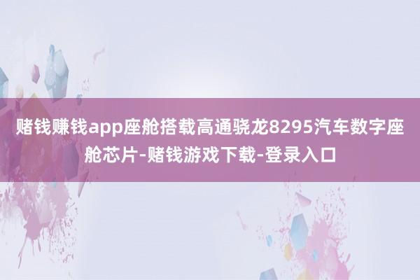 赌钱赚钱app座舱搭载高通骁龙8295汽车数字座舱芯片-赌钱游戏下载-登录入口