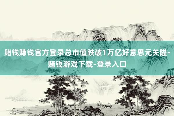 赌钱赚钱官方登录总市值跌破1万亿好意思元关隘-赌钱游戏下载-登录入口