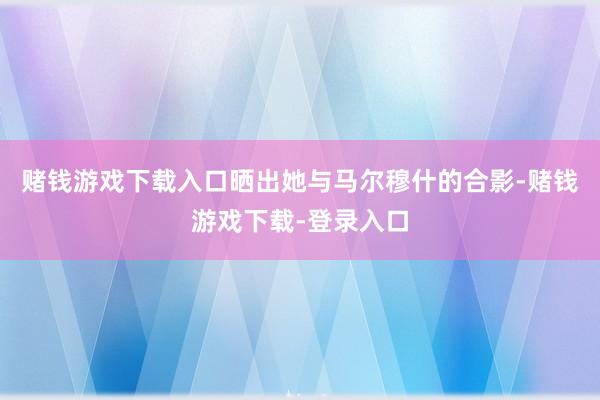 赌钱游戏下载入口晒出她与马尔穆什的合影-赌钱游戏下载-登录入口