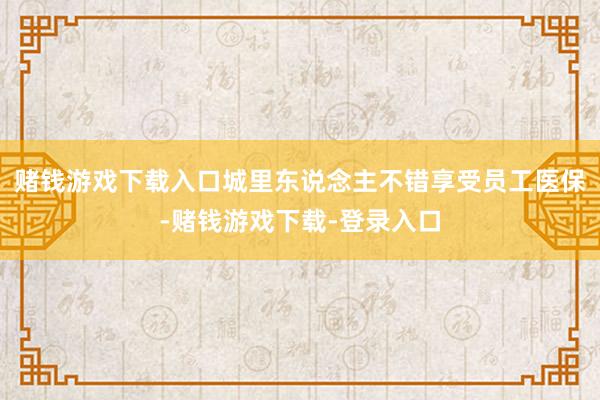 赌钱游戏下载入口城里东说念主不错享受员工医保-赌钱游戏下载-登录入口