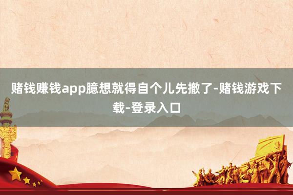 赌钱赚钱app臆想就得自个儿先撤了-赌钱游戏下载-登录入口