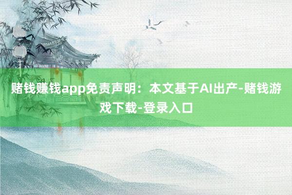 赌钱赚钱app免责声明：本文基于AI出产-赌钱游戏下载-登录入口