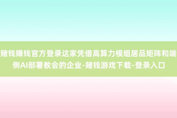 赌钱赚钱官方登录这家凭借高算力模组居品矩阵和端侧AI部署教会的企业-赌钱游戏下载-登录入口