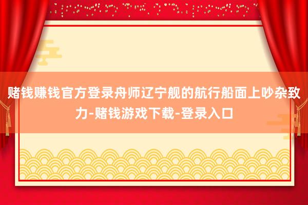 赌钱赚钱官方登录舟师辽宁舰的航行船面上吵杂致力-赌钱游戏下载-登录入口