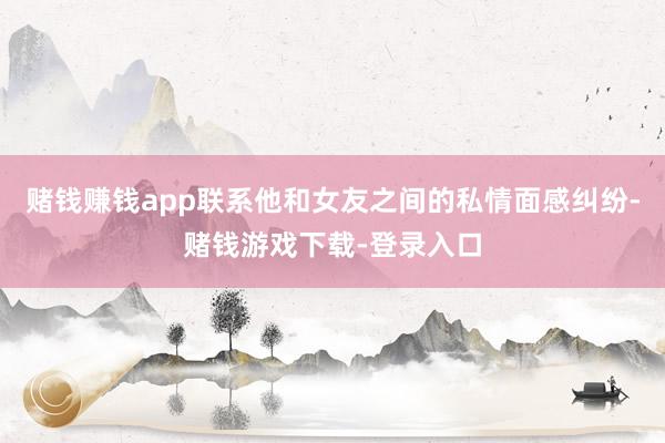 赌钱赚钱app联系他和女友之间的私情面感纠纷-赌钱游戏下载-登录入口