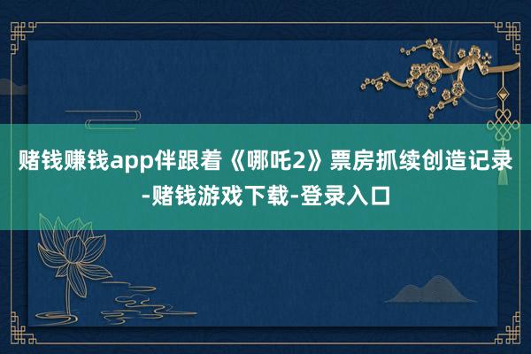 赌钱赚钱app　　伴跟着《哪吒2》票房抓续创造记录-赌钱游戏下载-登录入口