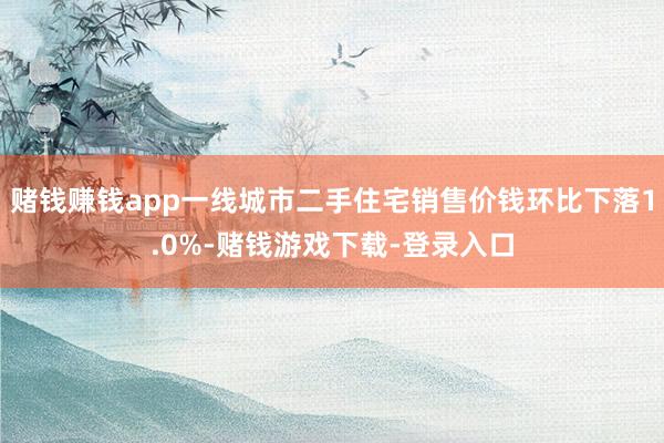 赌钱赚钱app一线城市二手住宅销售价钱环比下落1.0%-赌钱游戏下载-登录入口