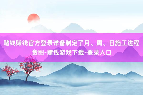 赌钱赚钱官方登录详备制定了月、周、日施工进程贪图-赌钱游戏下载-登录入口