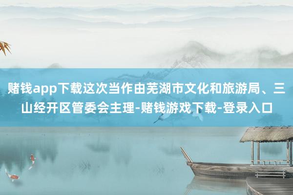 赌钱app下载这次当作由芜湖市文化和旅游局、三山经开区管委会主理-赌钱游戏下载-登录入口