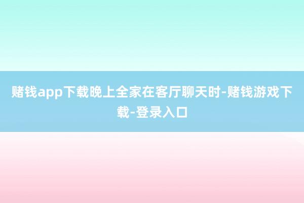 赌钱app下载晚上全家在客厅聊天时-赌钱游戏下载-登录入口