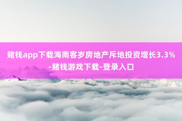 赌钱app下载海南客岁房地产斥地投资增长3.3%-赌钱游戏下载-登录入口