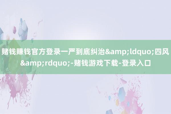 赌钱赚钱官方登录一严到底纠治&ldquo;四风&rdquo;-赌钱游戏下载-登录入口