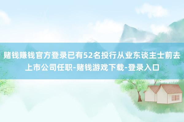赌钱赚钱官方登录已有52名投行从业东谈主士前去上市公司任职-赌钱游戏下载-登录入口