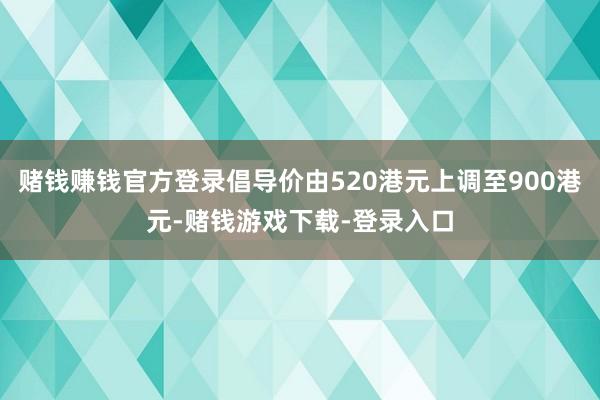 赌钱赚钱官方登录倡导价由520港元上调至900港元-赌钱游戏下载-登录入口