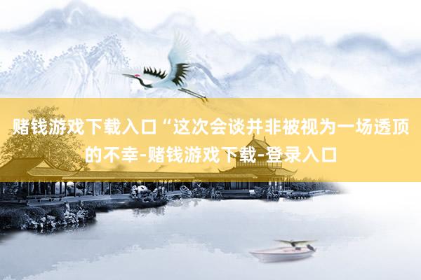 赌钱游戏下载入口“这次会谈并非被视为一场透顶的不幸-赌钱游戏下载-登录入口