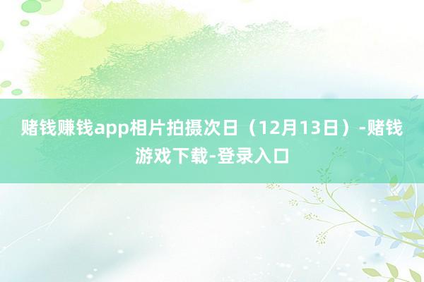 赌钱赚钱app相片拍摄次日（12月13日）-赌钱游戏下载-登录入口