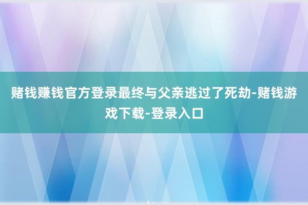 赌钱赚钱官方登录最终与父亲逃过了死劫-赌钱游戏下载-登录入口