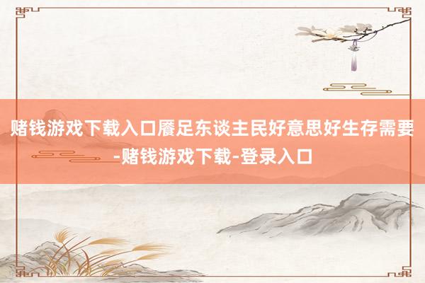 赌钱游戏下载入口餍足东谈主民好意思好生存需要-赌钱游戏下载-登录入口