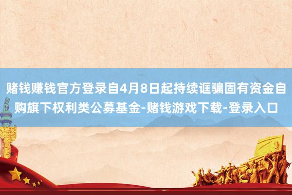 赌钱赚钱官方登录自4月8日起持续诓骗固有资金自购旗下权利类公募基金-赌钱游戏下载-登录入口