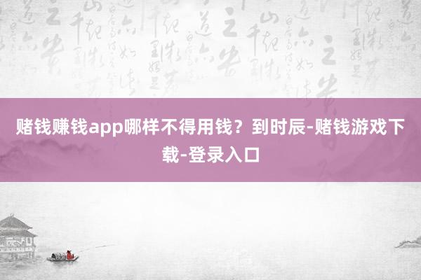 赌钱赚钱app哪样不得用钱？到时辰-赌钱游戏下载-登录入口