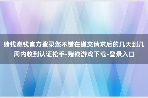 赌钱赚钱官方登录您不错在递交请求后的几天到几周内收到认证松手-赌钱游戏下载-登录入口