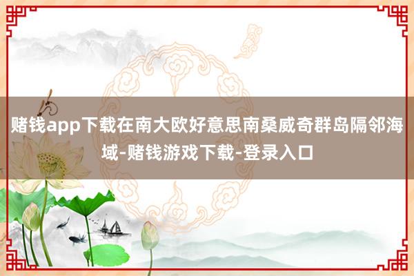 赌钱app下载在南大欧好意思南桑威奇群岛隔邻海域-赌钱游戏下载-登录入口