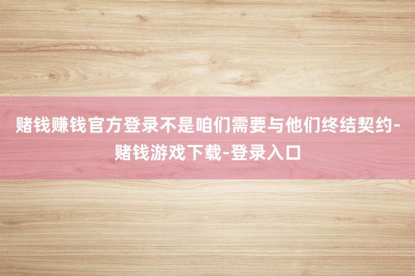 赌钱赚钱官方登录不是咱们需要与他们终结契约-赌钱游戏下载-登录入口