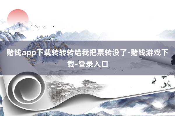 赌钱app下载转转转给我把票转没了-赌钱游戏下载-登录入口