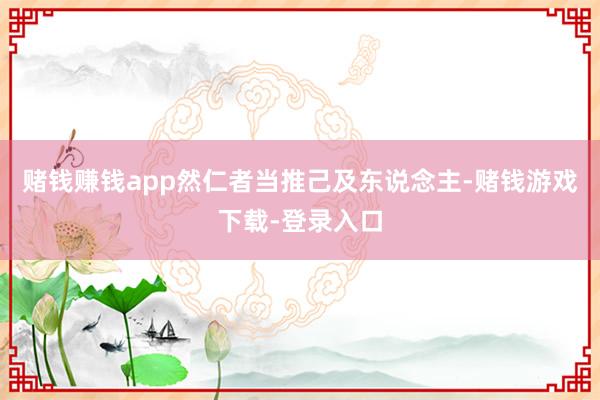 赌钱赚钱app然仁者当推己及东说念主-赌钱游戏下载-登录入口