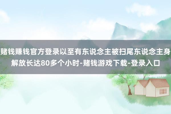 赌钱赚钱官方登录以至有东说念主被扫尾东说念主身解放长达80多个小时-赌钱游戏下载-登录入口