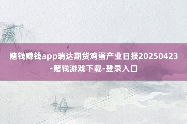 赌钱赚钱app瑞达期货鸡蛋产业日报20250423-赌钱游戏下载-登录入口