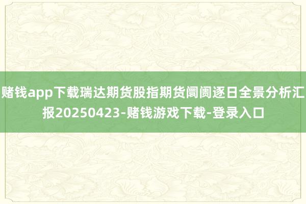 赌钱app下载瑞达期货股指期货阛阓逐日全景分析汇报20250423-赌钱游戏下载-登录入口