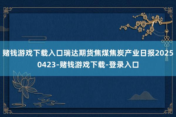 赌钱游戏下载入口瑞达期货焦煤焦炭产业日报20250423-赌钱游戏下载-登录入口