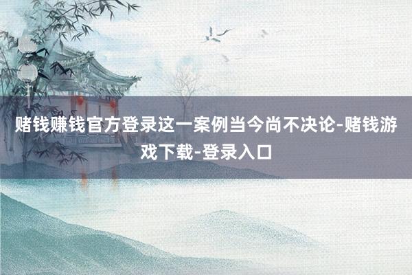 赌钱赚钱官方登录这一案例当今尚不决论-赌钱游戏下载-登录入口