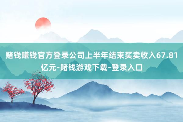 赌钱赚钱官方登录公司上半年结束买卖收入67.81亿元-赌钱游戏下载-登录入口
