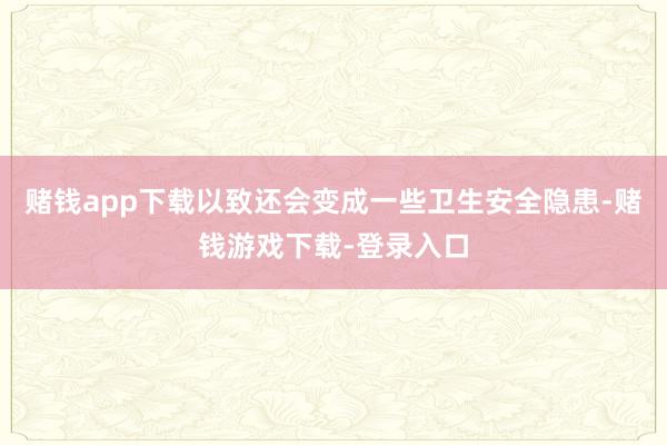 赌钱app下载以致还会变成一些卫生安全隐患-赌钱游戏下载-登录入口