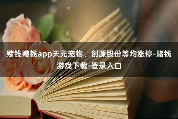 赌钱赚钱app天元宠物、创源股份等均涨停-赌钱游戏下载-登录入口