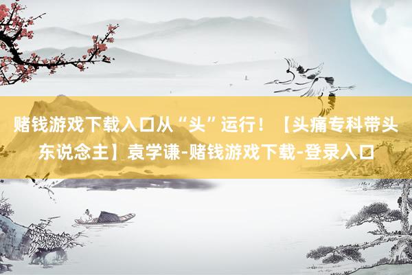 赌钱游戏下载入口从“头”运行！【头痛专科带头东说念主】袁学谦-赌钱游戏下载-登录入口