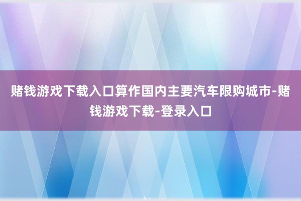 赌钱游戏下载入口算作国内主要汽车限购城市-赌钱游戏下载-登录入口