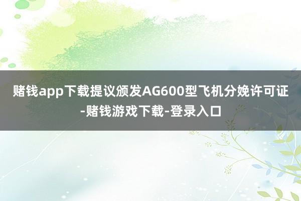 赌钱app下载提议颁发AG600型飞机分娩许可证-赌钱游戏下载-登录入口