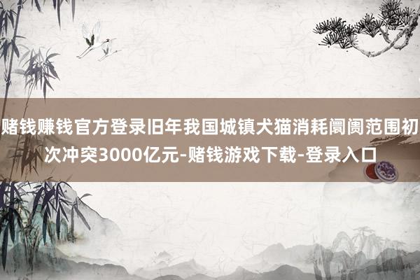 赌钱赚钱官方登录旧年我国城镇犬猫消耗阛阓范围初次冲突3000亿元-赌钱游戏下载-登录入口