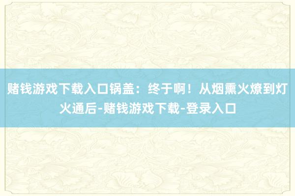 赌钱游戏下载入口锅盖：终于啊！从烟熏火燎到灯火通后-赌钱游戏下载-登录入口