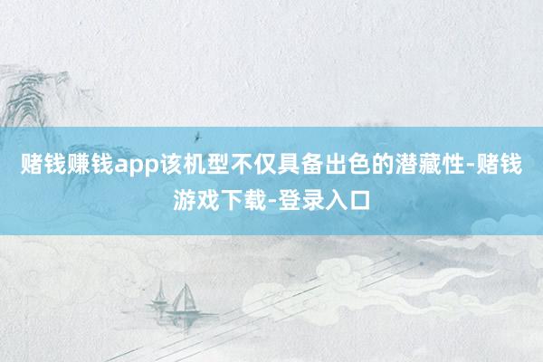 赌钱赚钱app该机型不仅具备出色的潜藏性-赌钱游戏下载-登录入口