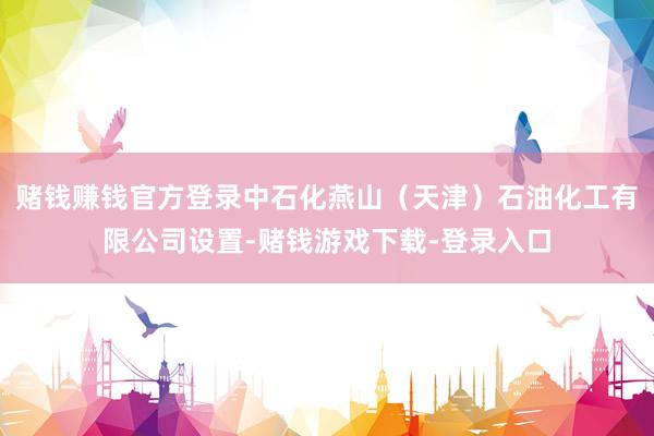 赌钱赚钱官方登录中石化燕山（天津）石油化工有限公司设置-赌钱游戏下载-登录入口
