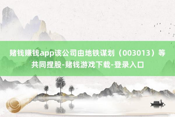 赌钱赚钱app该公司由地铁谋划（003013）等共同捏股-赌钱游戏下载-登录入口