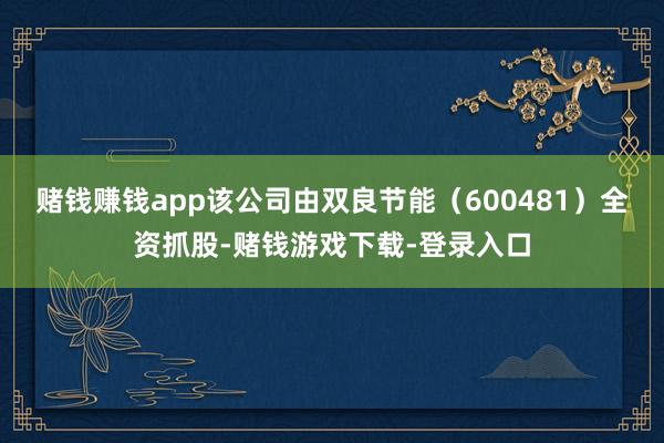 赌钱赚钱app该公司由双良节能（600481）全资抓股-赌钱游戏下载-登录入口