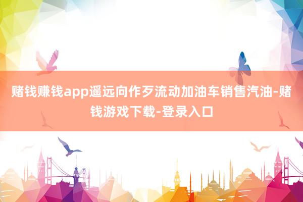 赌钱赚钱app遥远向作歹流动加油车销售汽油-赌钱游戏下载-登录入口